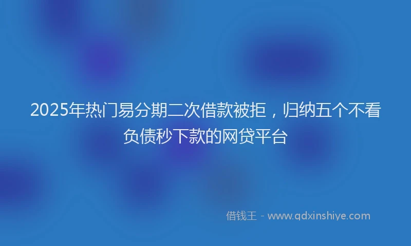 2025年热门易分期二次借款被拒，归纳五个不看负债秒下款的网贷平台