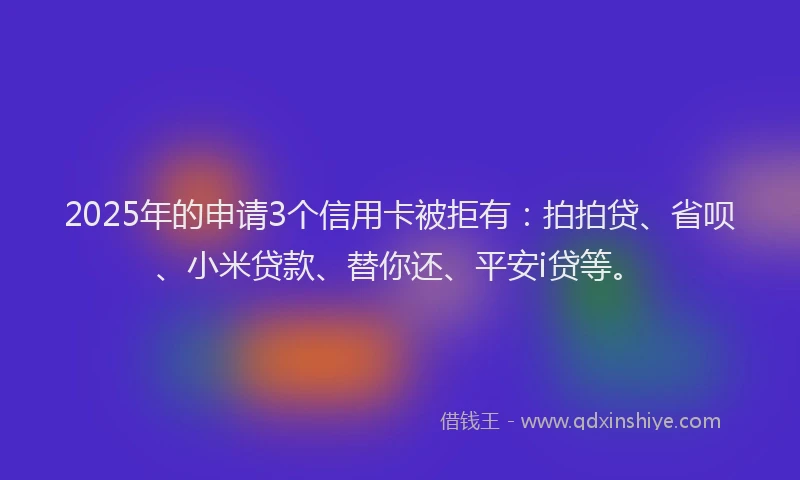 2025年的申请3个信用卡被拒有：拍拍贷、省呗、小米贷款、替你还、平安i贷等。