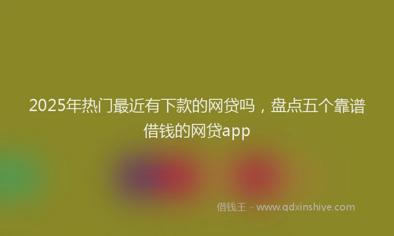 2025年热门最近有下款的网贷吗，盘点五个靠谱借钱的网贷app