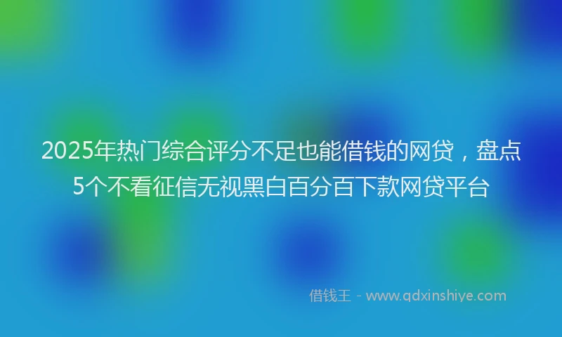 2025年热门综合评分不足也能借钱的网贷，盘点5个不看征信无视黑白百分百下款网贷平台