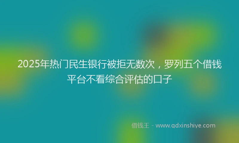 2025年热门民生银行被拒无数次，罗列五个借钱平台不看综合评估的口子