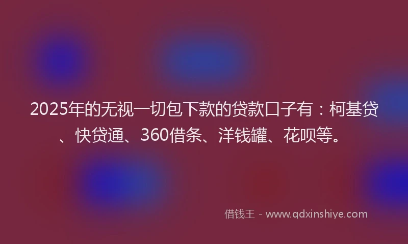 2025年的无视一切包下款的贷款口子有：柯基贷、快贷通、360借条、洋钱罐、花呗等。