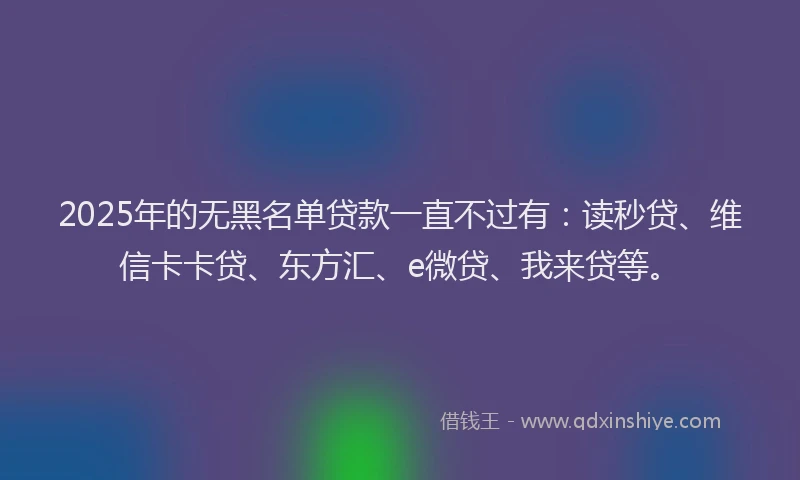 2025年的无黑名单贷款一直不过有：读秒贷、维信卡卡贷、东方汇、e微贷、我来贷等。