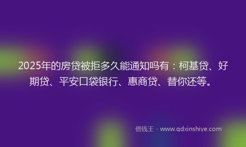 2025年的房贷被拒多久能通知吗有：柯基贷、好期贷、平安口袋银行、惠商贷、替你还等。