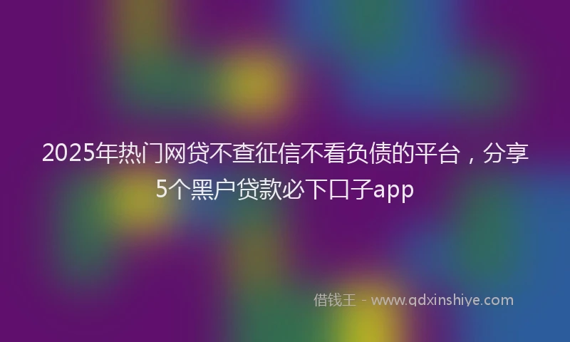 2025年热门网贷不查征信不看负债的平台，分享5个黑户贷款必下口子app