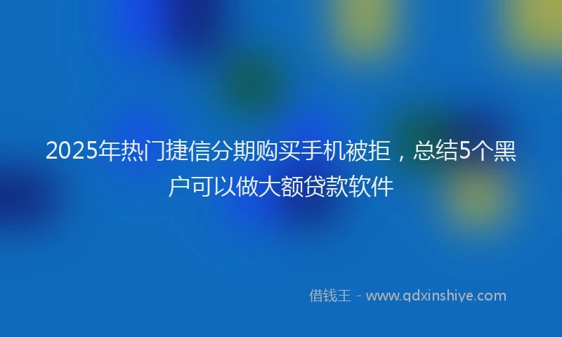 2025年热门捷信分期购买手机被拒，总结5个黑户可以做大额贷款软件