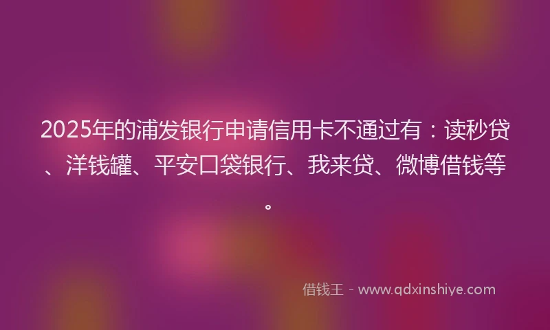 2025年的浦发银行申请信用卡不通过有：读秒贷、洋钱罐、平安口袋银行、我来贷、微博借钱等。