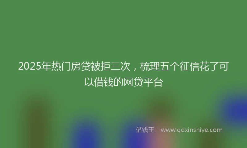 2025年热门房贷被拒三次，梳理五个征信花了可以借钱的网贷平台