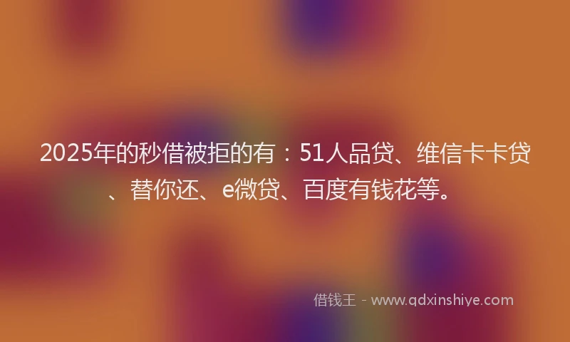 2025年的秒借被拒的有：51人品贷、维信卡卡贷、替你还、e微贷、百度有钱花等。