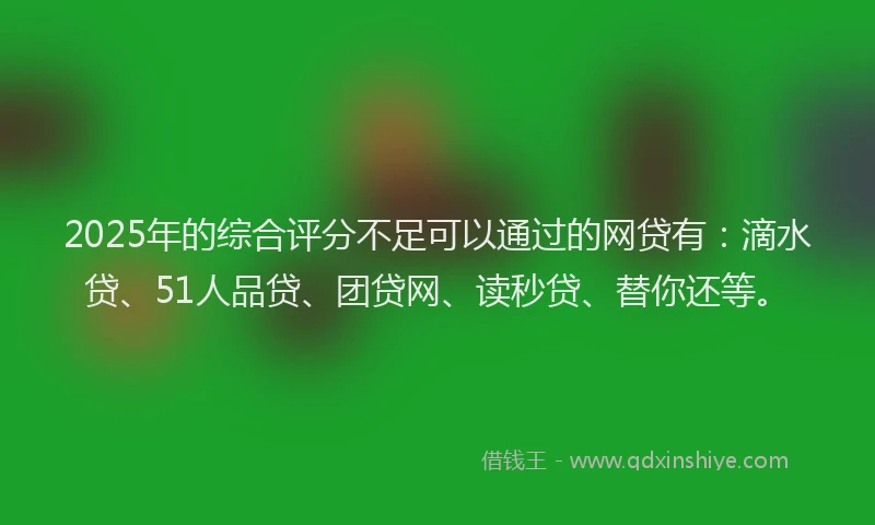 2025年的综合评分不足可以通过的网贷有：滴水贷、51人品贷、团贷网、读秒贷、替你还等。