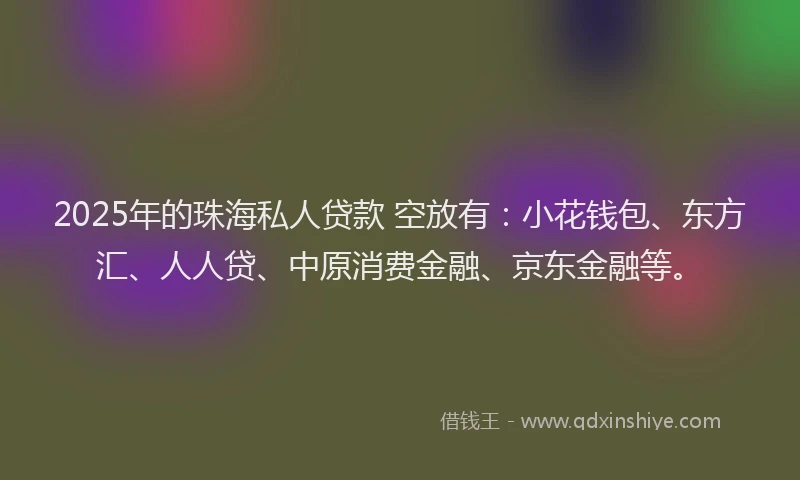 2025年的珠海私人贷款 空放有：小花钱包、东方汇、人人贷、中原消费金融、京东金融等。