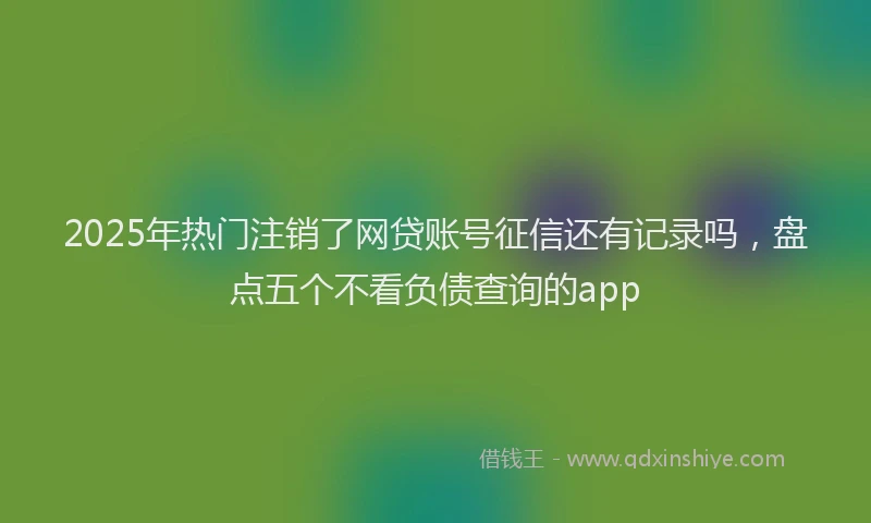 2025年热门注销了网贷账号征信还有记录吗，盘点五个不看负债查询的app