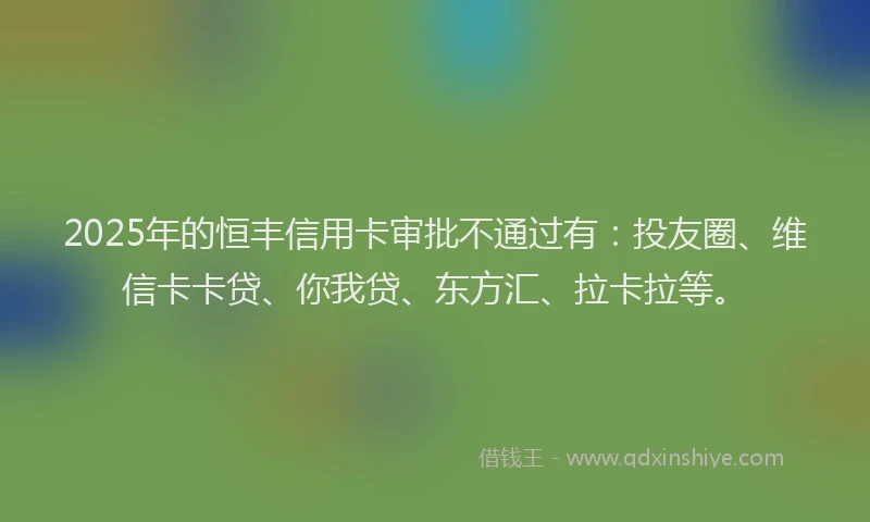 2025年的恒丰信用卡审批不通过有：投友圈、维信卡卡贷、你我贷、东方汇、拉卡拉等。