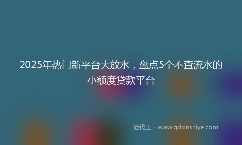 2025年热门新平台大放水，盘点5个不查流水的小额度贷款平台