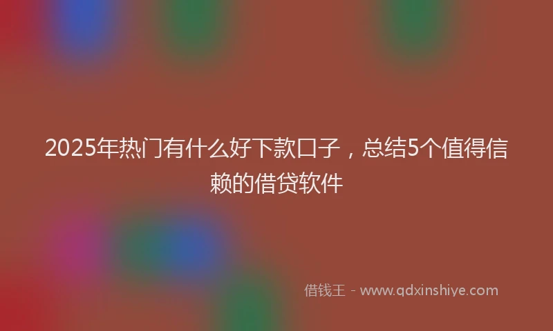 2025年热门有什么好下款口子，总结5个值得信赖的借贷软件