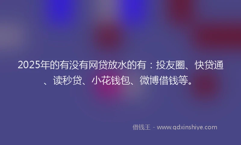 2025年的有没有网贷放水的有：投友圈、快贷通、读秒贷、小花钱包、微博借钱等。