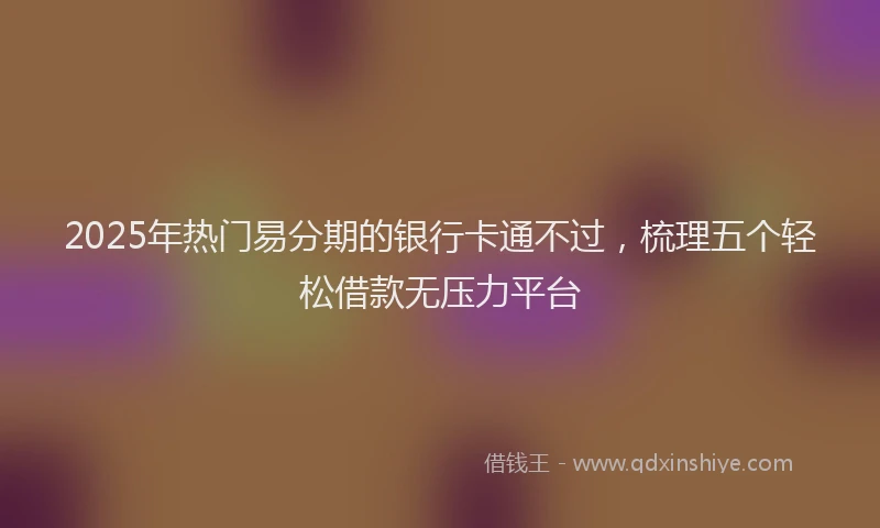 2025年热门易分期的银行卡通不过，梳理五个轻松借款无压力平台