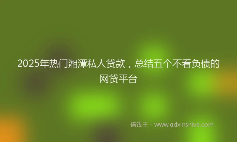 2025年热门湘潭私人贷款，总结五个不看负债的网贷平台