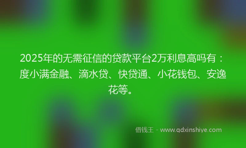 2025年的无需征信的贷款平台2万利息高吗有：度小满金融、滴水贷、快贷通、小花钱包、安逸花等。