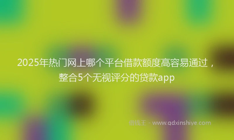 2025年热门网上哪个平台借款额度高容易通过，整合5个无视评分的贷款app