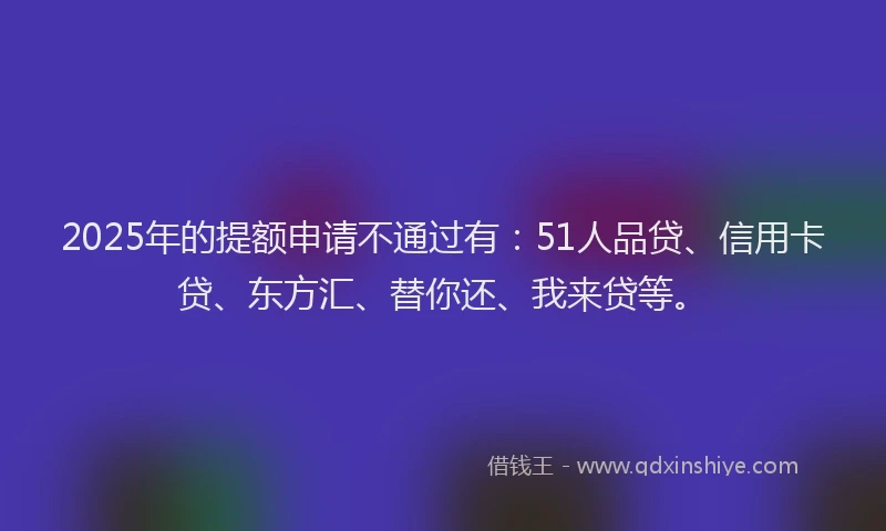 2025年的提额申请不通过有：51人品贷、信用卡贷、东方汇、替你还、我来贷等。