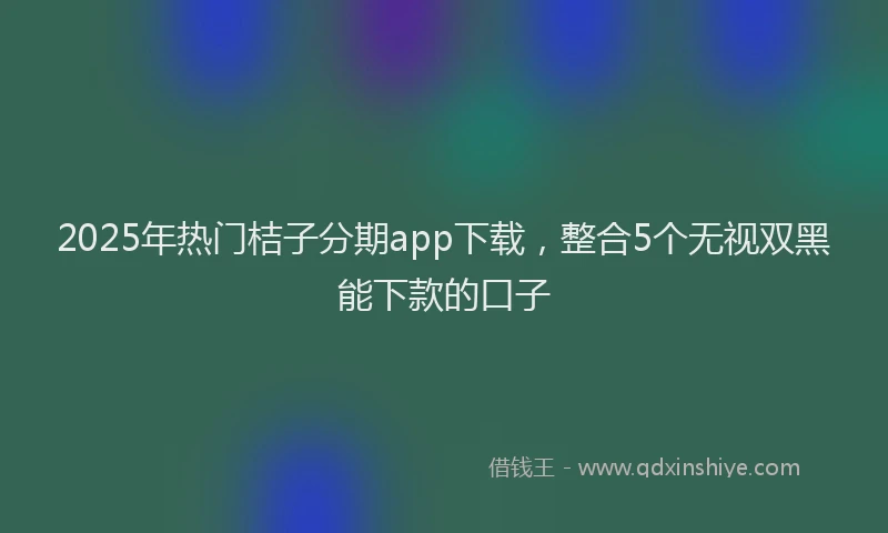 2025年热门桔子分期app下载，整合5个无视双黑能下款的口子