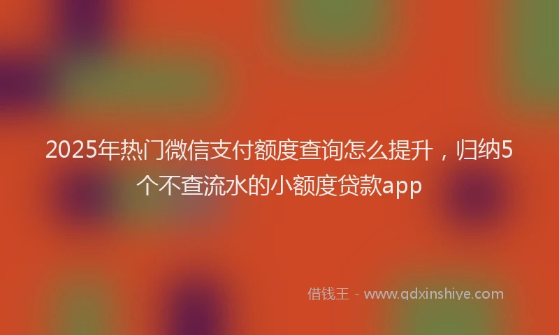 2025年热门微信支付额度查询怎么提升，归纳5个不查流水的小额度贷款app