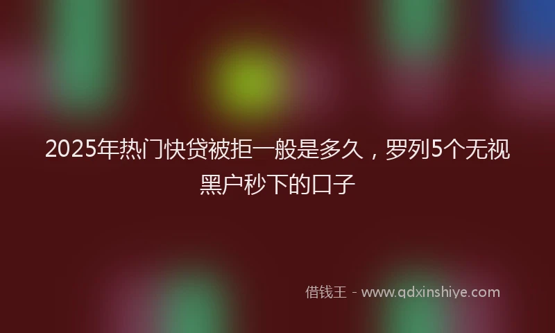 2025年热门快贷被拒一般是多久，罗列5个无视黑户秒下的口子