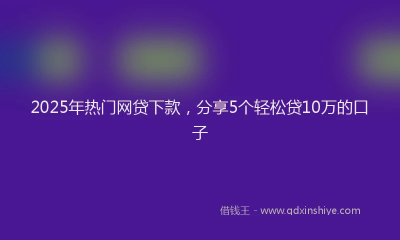 2025年热门网贷下款，分享5个轻松贷10万的口子
