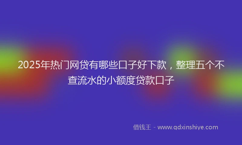 2025年热门网贷有哪些口子好下款，整理五个不查流水的小额度贷款口子