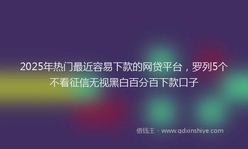 2025年热门最近容易下款的网贷平台，罗列5个不看征信无视黑白百分百下款口子