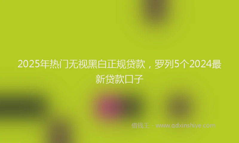 2025年热门无视黑白正规贷款，罗列5个2024最新贷款口子