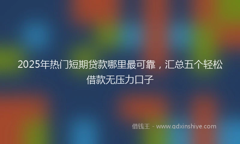2025年热门短期贷款哪里最可靠，汇总五个轻松借款无压力口子