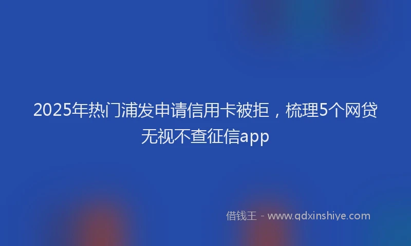 2025年热门浦发申请信用卡被拒，梳理5个网贷无视不查征信app