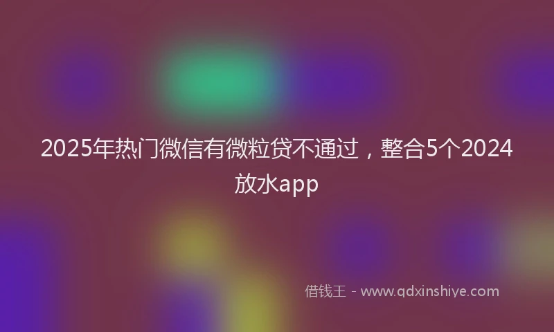 2025年热门微信有微粒贷不通过，整合5个2024放水app