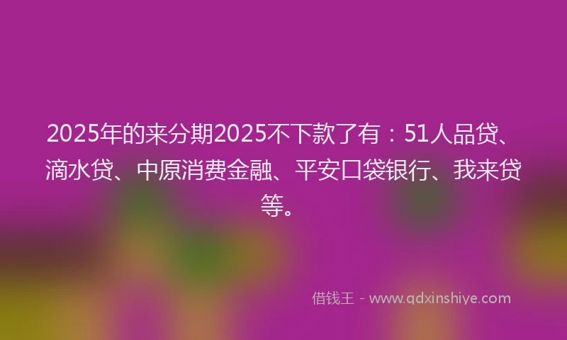 2025年的来分期2025不下款了有：51人品贷、滴水贷、中原消费金融、平安口袋银行、我来贷等。