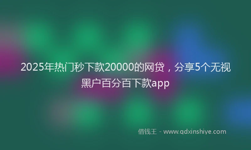 2025年热门秒下款20000的网贷，分享5个无视黑户百分百下款app