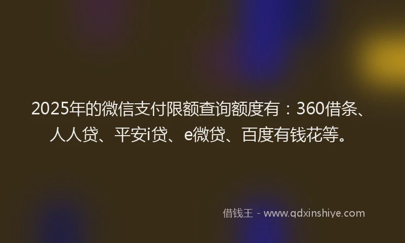 2025年的微信支付限额查询额度有：360借条、人人贷、平安i贷、e微贷、百度有钱花等。