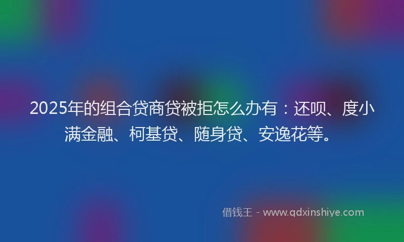 2025年的组合贷商贷被拒怎么办有：还呗、度小满金融、柯基贷、随身贷、安逸花等。
