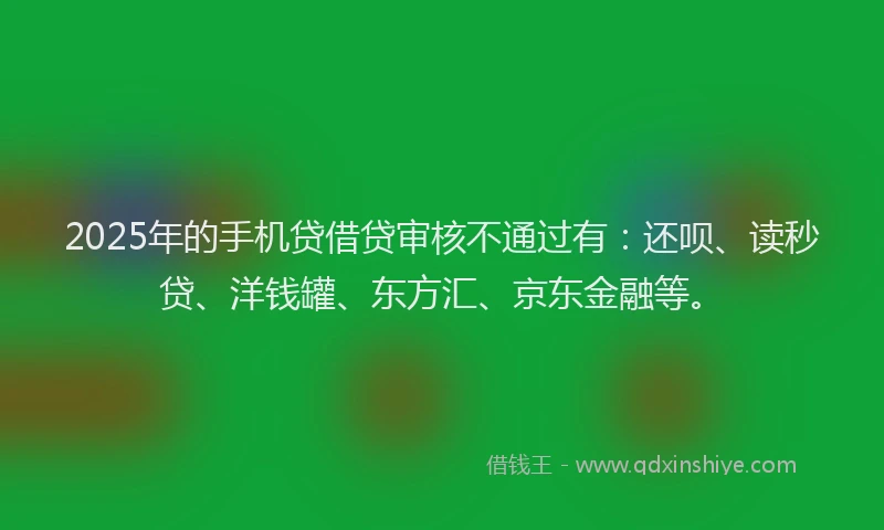 2025年的手机贷借贷审核不通过有：还呗、读秒贷、洋钱罐、东方汇、京东金融等。