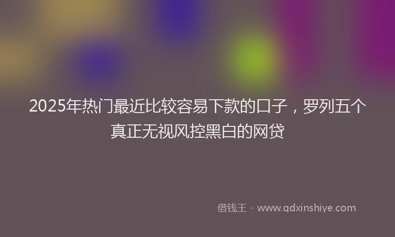 2025年热门最近比较容易下款的口子，罗列五个真正无视风控黑白的网贷