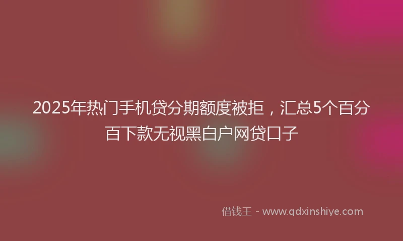 2025年热门手机贷分期额度被拒，汇总5个百分百下款无视黑白户网贷口子