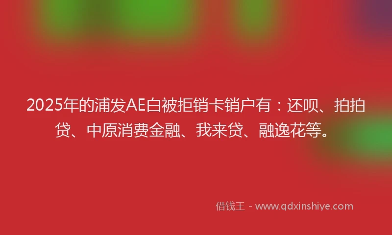 2025年的浦发AE白被拒销卡销户有：还呗、拍拍贷、中原消费金融、我来贷、融逸花等。