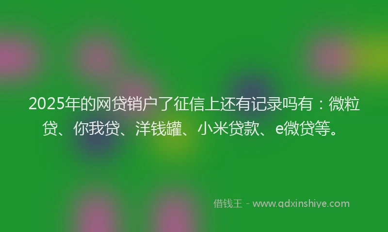 2025年的网贷销户了征信上还有记录吗有：微粒贷、你我贷、洋钱罐、小米贷款、e微贷等。
