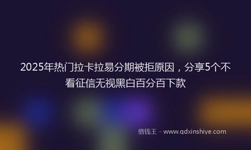 2025年热门拉卡拉易分期被拒原因，分享5个不看征信无视黑白百分百下款