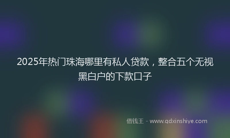 2025年热门珠海哪里有私人贷款，整合五个无视黑白户的下款口子