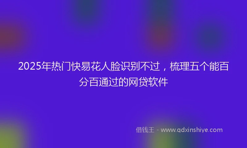 2025年热门快易花人脸识别不过，梳理五个能百分百通过的网贷软件