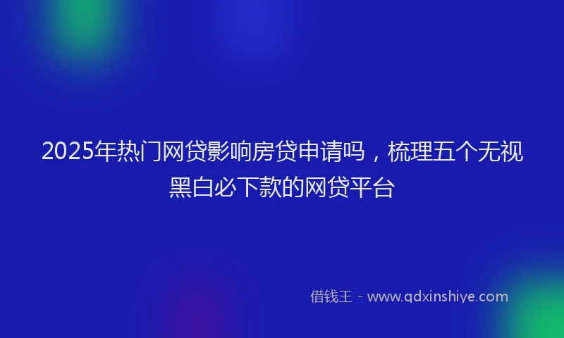 2025年热门网贷影响房贷申请吗，梳理五个无视黑白必下款的网贷平台