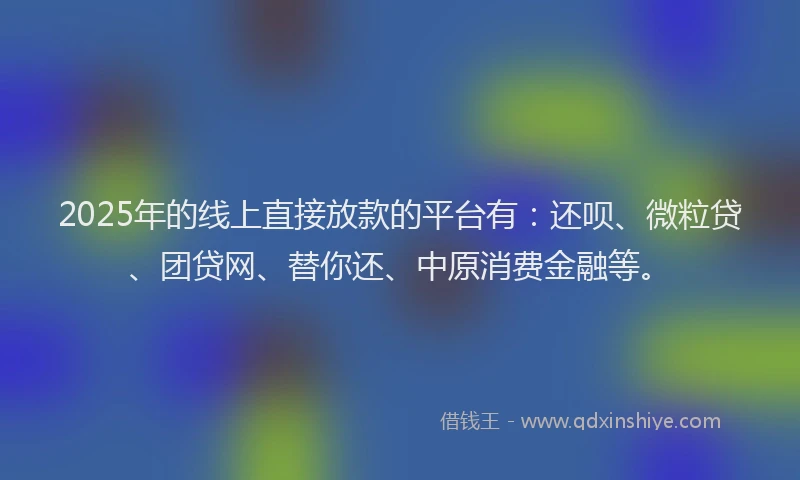 2025年的线上直接放款的平台有：还呗、微粒贷、团贷网、替你还、中原消费金融等。