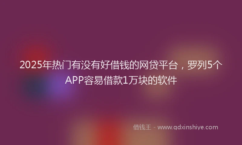 2025年热门有没有好借钱的网贷平台，罗列5个APP容易借款1万块的软件